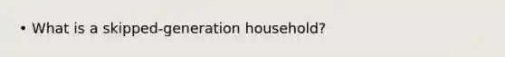 • What is a skipped-generation household?