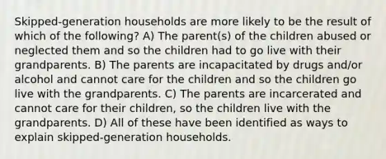 Skipped-generation households are more likely to be the result of which of the following? A) The parent(s) of the children abused or neglected them and so the children had to go live with their grandparents. B) The parents are incapacitated by drugs and/or alcohol and cannot care for the children and so the children go live with the grandparents. C) The parents are incarcerated and cannot care for their children, so the children live with the grandparents. D) All of these have been identified as ways to explain skipped-generation households.