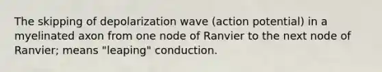 The skipping of depolarization wave (action potential) in a myelinated axon from one node of Ranvier to the next node of Ranvier; means "leaping" conduction.