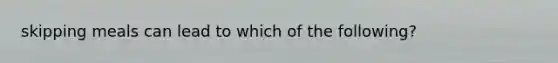 skipping meals can lead to which of the following?