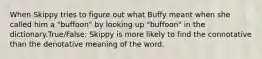 When Skippy tries to figure out what Buffy meant when she called him a "buffoon" by looking up "buffoon" in the dictionary.True/False: Skippy is more likely to find the connotative than the denotative meaning of the word.