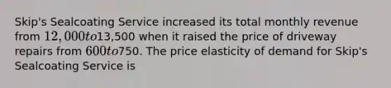 Skip's Sealcoating Service increased its total monthly revenue from 12,000 to13,500 when it raised the price of driveway repairs from 600 to750. The price elasticity of demand for Skip's Sealcoating Service is