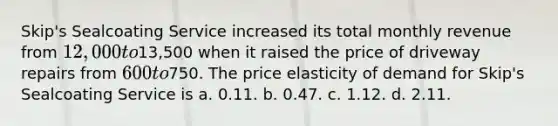 Skip's Sealcoating Service increased its total monthly revenue from 12,000 to13,500 when it raised the price of driveway repairs from 600 to750. The price elasticity of demand for Skip's Sealcoating Service is a. 0.11. b. 0.47. c. 1.12. d. 2.11.