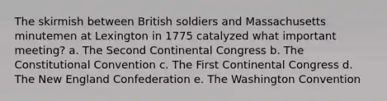 The skirmish between British soldiers and Massachusetts minutemen at Lexington in 1775 catalyzed what important meeting? a. The Second Continental Congress b. The Constitutional Convention c. The First Continental Congress d. The New England Confederation e. The Washington Convention