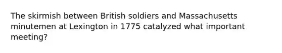 The skirmish between British soldiers and Massachusetts minutemen at Lexington in 1775 catalyzed what important meeting?