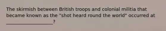 The skirmish between British troops and colonial militia that became known as the "shot heard round the world" occurred at ____________________?