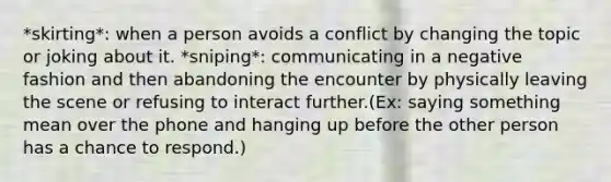 *skirting*: when a person avoids a conflict by changing the topic or joking about it. *sniping*: communicating in a negative fashion and then abandoning the encounter by physically leaving the scene or refusing to interact further.(Ex: saying something mean over the phone and hanging up before the other person has a chance to respond.)