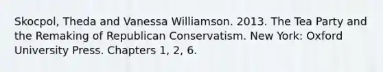 Skocpol, Theda and Vanessa Williamson. 2013. The Tea Party and the Remaking of Republican Conservatism. New York: Oxford University Press. Chapters 1, 2, 6.