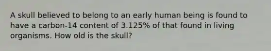 A skull believed to belong to an early human being is found to have a carbon-14 content of 3.125% of that found in living organisms. How old is the skull?