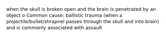 when the skull is broken open and the brain is penetrated by an object o Common cause: ballistic trauma (when a projectile/bullet/shrapnel passes through the skull and into brain) and is commonly associated with assault