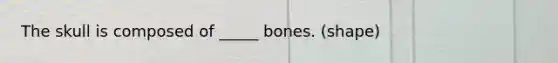 The skull is composed of _____ bones. (shape)