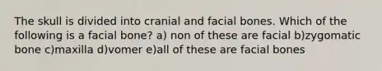 The skull is divided into cranial and facial bones. Which of the following is a facial bone? a) non of these are facial b)zygomatic bone c)maxilla d)vomer e)all of these are facial bones