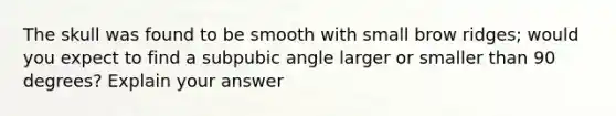 The skull was found to be smooth with small brow ridges; would you expect to find a subpubic angle larger or smaller than 90 degrees? Explain your answer