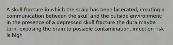 A skull fracture in which the scalp has been lacerated, creating a communication between the skull and the outside environment; in the presence of a depressed skull fracture the dura maybe torn, exposing the brain to possible contamination, infection risk is high