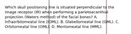 Which skull positioning line is situated perpendicular to the image receptor (IR) when performing a parietoacanthial projection (Waters method) of the facial bones? A. Infraorbitomeatal line (IOML). B. Glabellomeatal line (GML). C. Orbitomeatal line (OML). D. Mentomeatal line (MML).