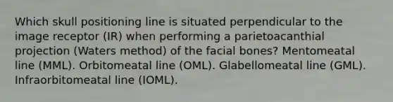 Which skull positioning line is situated perpendicular to the image receptor (IR) when performing a parietoacanthial projection (Waters method) of the facial bones? Mentomeatal line (MML). Orbitomeatal line (OML). Glabellomeatal line (GML). Infraorbitomeatal line (IOML).