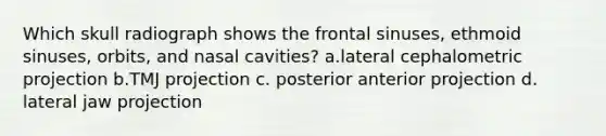 Which skull radiograph shows the frontal sinuses, ethmoid sinuses, orbits, and nasal cavities? a.lateral cephalometric projection b.TMJ projection c. posterior anterior projection d. lateral jaw projection