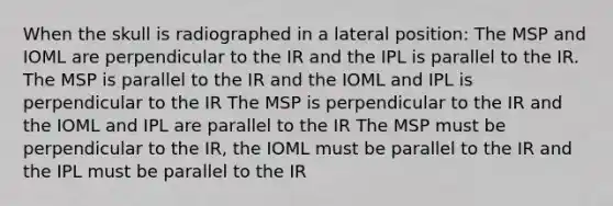 When the skull is radiographed in a lateral position: The MSP and IOML are perpendicular to the IR and the IPL is parallel to the IR. The MSP is parallel to the IR and the IOML and IPL is perpendicular to the IR The MSP is perpendicular to the IR and the IOML and IPL are parallel to the IR The MSP must be perpendicular to the IR, the IOML must be parallel to the IR and the IPL must be parallel to the IR