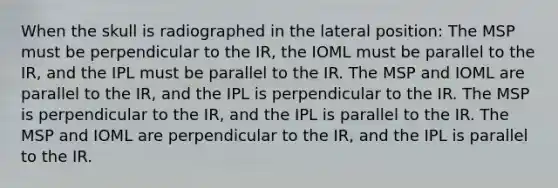 When the skull is radiographed in the lateral position: The MSP must be perpendicular to the IR, the IOML must be parallel to the IR, and the IPL must be parallel to the IR. The MSP and IOML are parallel to the IR, and the IPL is perpendicular to the IR. The MSP is perpendicular to the IR, and the IPL is parallel to the IR. The MSP and IOML are perpendicular to the IR, and the IPL is parallel to the IR.