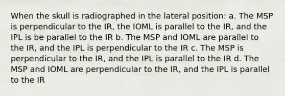 When the skull is radiographed in the lateral position: a. The MSP is perpendicular to the IR, the IOML is parallel to the IR, and the IPL is be parallel to the IR b. The MSP and IOML are parallel to the IR, and the IPL is perpendicular to the IR c. The MSP is perpendicular to the IR, and the IPL is parallel to the IR d. The MSP and IOML are perpendicular to the IR, and the IPL is parallel to the IR