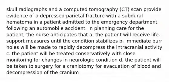 skull radiographs and a computed tomography (CT) scan provide evidence of a depressed parietal fracture with a subdural hematoma in a patient admitted to the emergency department following an automobile accident. In planning care for the patient, the nurse anticipates that a. the patient will receive life-support measures until the condition stabilizes b. immediate burr holes will be made to rapidly decompress the intracranial activity c. the patient will be treated conservatively with close monitoring for changes in neurologic condition d. the patient will be taken to surgery for a craniotomy for evacuation of blood and decompression of the cranium