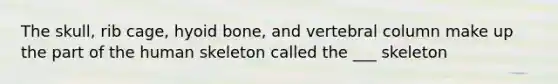 The skull, rib cage, hyoid bone, and vertebral column make up the part of the human skeleton called the ___ skeleton