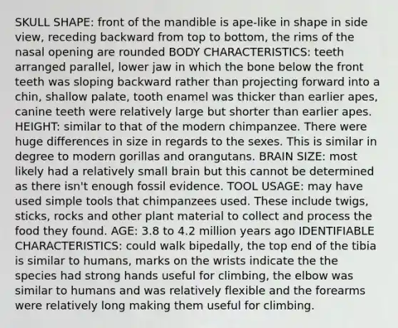 SKULL SHAPE: front of the mandible is ape-like in shape in side view, receding backward from top to bottom, the rims of the nasal opening are rounded BODY CHARACTERISTICS: teeth arranged parallel, lower jaw in which the bone below the front teeth was sloping backward rather than projecting forward into a chin, shallow palate, tooth enamel was thicker than earlier apes, canine teeth were relatively large but shorter than earlier apes. HEIGHT: similar to that of the modern chimpanzee. There were huge differences in size in regards to the sexes. This is similar in degree to modern gorillas and orangutans. BRAIN SIZE: most likely had a relatively small brain but this cannot be determined as there isn't enough fossil evidence. TOOL USAGE: may have used simple tools that chimpanzees used. These include twigs, sticks, rocks and other plant material to collect and process the food they found. AGE: 3.8 to 4.2 million years ago IDENTIFIABLE CHARACTERISTICS: could walk bipedally, the top end of the tibia is similar to humans, marks on the wrists indicate the the species had strong hands useful for climbing, the elbow was similar to humans and was relatively flexible and the forearms were relatively long making them useful for climbing.