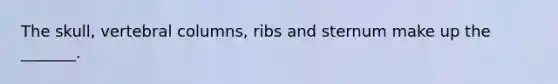 The skull, vertebral columns, ribs and sternum make up the _______.