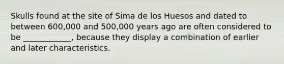 Skulls found at the site of Sima de los Huesos and dated to between 600,000 and 500,000 years ago are often considered to be ____________, because they display a combination of earlier and later characteristics.