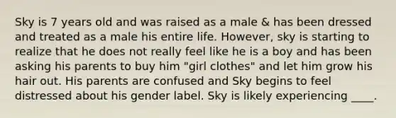 Sky is 7 years old and was raised as a male & has been dressed and treated as a male his entire life. However, sky is starting to realize that he does not really feel like he is a boy and has been asking his parents to buy him "girl clothes" and let him grow his hair out. His parents are confused and Sky begins to feel distressed about his gender label. Sky is likely experiencing ____.