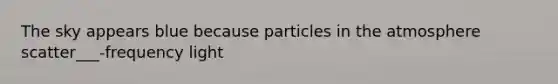 The sky appears blue because particles in the atmosphere scatter___-frequency light