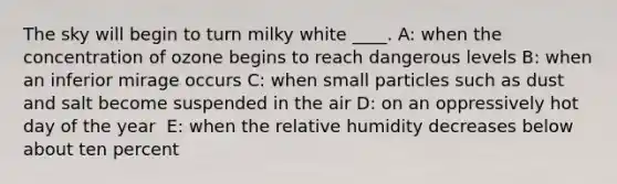 The sky will begin to turn milky white ____. A: ​when the concentration of ozone begins to reach dangerous levels B: ​when an inferior mirage occurs C: ​when small particles such as dust and salt become suspended in the air D: ​on an oppressively hot day of the year ​ E: when the relative humidity decreases below about ten percent