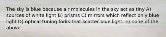 The sky is blue because air molecules in the sky act as tiny A) sources of white light B) prisms C) mirrors which reflect only blue light D) optical tuning forks that scatter blue light. E) none of the above