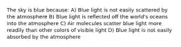 The sky is blue because: A) Blue light is not easily scattered by the atmosphere B) Blue light is reflected off the world's oceans into the atmosphere C) Air molecules scatter blue light more readily than other colors of visible light D) Blue light is not easily absorbed by the atmosphere