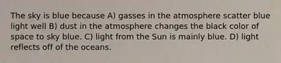 The sky is blue because A) gasses in the atmosphere scatter blue light well B) dust in the atmosphere changes the black color of space to sky blue. C) light from the Sun is mainly blue. D) light reflects off of the oceans.