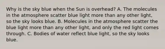 Why is the sky blue when the Sun is overhead? A. The molecules in the atmosphere scatter blue light <a href='https://www.questionai.com/knowledge/keWHlEPx42-more-than' class='anchor-knowledge'>more than</a> any other light, so the sky looks blue. B. Molecules in the atmosphere scatter the blue light more than any other light, and only the red light comes through. C. Bodies of water reflect blue light, so the sky looks blue.