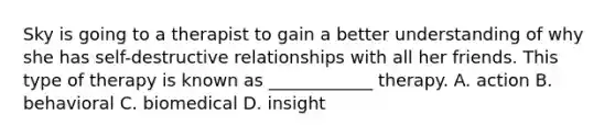 Sky is going to a therapist to gain a better understanding of why she has self-destructive relationships with all her friends. This type of therapy is known as ____________ therapy. A. action B. behavioral C. biomedical D. insight