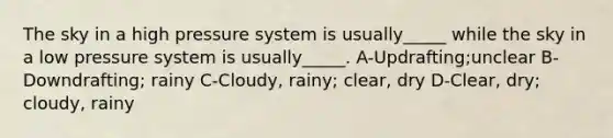 The sky in a high pressure system is usually_____ while the sky in a low pressure system is usually_____. A-Updrafting;unclear B-Downdrafting; rainy C-Cloudy, rainy; clear, dry D-Clear, dry; cloudy, rainy