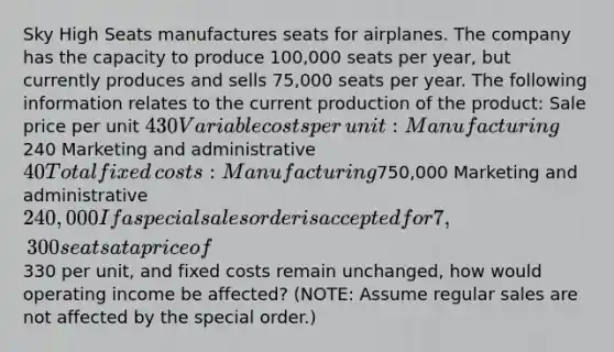 Sky High Seats manufactures seats for airplanes. The company has the capacity to produce​ 100,000 seats per​ year, but currently produces and sells​ 75,000 seats per year. The following information relates to the current production of the​ product: Sale price per unit 430 Variable costs per​ unit: Manufacturing240 Marketing and administrative 40 Total fixed​ costs: Manufacturing750,000 Marketing and administrative 240,000 If a special sales order is accepted for 7,300 seats at a price of330 per​ unit, and fixed costs remain​ unchanged, how would operating income be​ affected? (NOTE: Assume regular sales are not affected by the special​ order.)