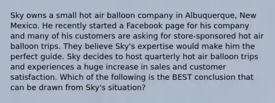 Sky owns a small hot air balloon company in Albuquerque, New Mexico. He recently started a Facebook page for his company and many of his customers are asking for store-sponsored hot air balloon trips. They believe Sky's expertise would make him the perfect guide. Sky decides to host quarterly hot air balloon trips and experiences a huge increase in sales and customer satisfaction. Which of the following is the BEST conclusion that can be drawn from Sky's situation?