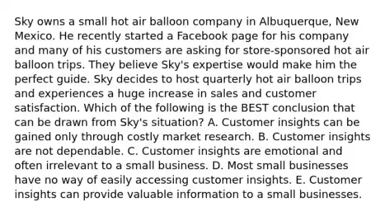 Sky owns a small hot air balloon company in​ Albuquerque, New Mexico. He recently started a Facebook page for his company and many of his customers are asking for​ store-sponsored hot air balloon trips. They believe​ Sky's expertise would make him the perfect guide. Sky decides to host quarterly hot air balloon trips and experiences a huge increase in sales and customer satisfaction. Which of the following is the BEST conclusion that can be drawn from​ Sky's situation? A. Customer insights can be gained only through costly market research. B. Customer insights are not dependable. C. Customer insights are emotional and often irrelevant to a small business. D. Most small businesses have no way of easily accessing customer insights. E. Customer insights can provide valuable information to a small businesses.