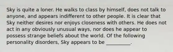 Sky is quite a loner. He walks to class by himself, does not talk to anyone, and appears indifferent to other people. It is clear that Sky neither desires nor enjoys closeness with others. He does not act in any obviously unusual ways, nor does he appear to possess strange beliefs about the world. Of the following personality disorders, Sky appears to be __________.