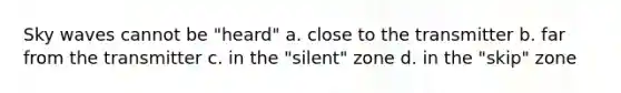 Sky waves cannot be "heard" a. close to the transmitter b. far from the transmitter c. in the "silent" zone d. in the "skip" zone