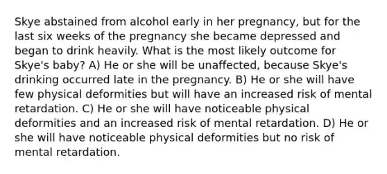 Skye abstained from alcohol early in her pregnancy, but for the last six weeks of the pregnancy she became depressed and began to drink heavily. What is the most likely outcome for Skye's baby? A) He or she will be unaffected, because Skye's drinking occurred late in the pregnancy. B) He or she will have few physical deformities but will have an increased risk of mental retardation. C) He or she will have noticeable physical deformities and an increased risk of mental retardation. D) He or she will have noticeable physical deformities but no risk of mental retardation.