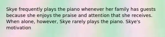 Skye frequently plays the piano whenever her family has guests because she enjoys the praise and attention that she receives. When alone, however, Skye rarely plays the piano. Skye's motivation