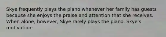 Skye frequently plays the piano whenever her family has guests because she enjoys the praise and attention that she receives. When alone, however, Skye rarely plays the piano. Skye's motivation: