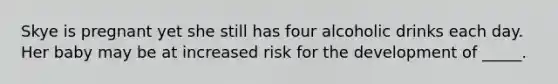 Skye is pregnant yet she still has four alcoholic drinks each day. Her baby may be at increased risk for the development of _____.