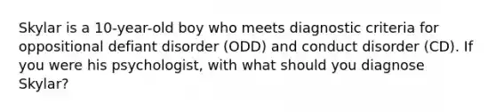 Skylar is a 10-year-old boy who meets diagnostic criteria for oppositional defiant disorder (ODD) and conduct disorder (CD). If you were his psychologist, with what should you diagnose Skylar?