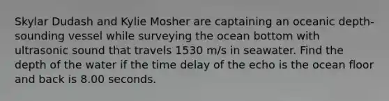 Skylar Dudash and Kylie Mosher are captaining an oceanic depth-sounding vessel while surveying the ocean bottom with ultrasonic sound that travels 1530 m/s in seawater. Find the depth of the water if the time delay of the echo is the ocean floor and back is 8.00 seconds.