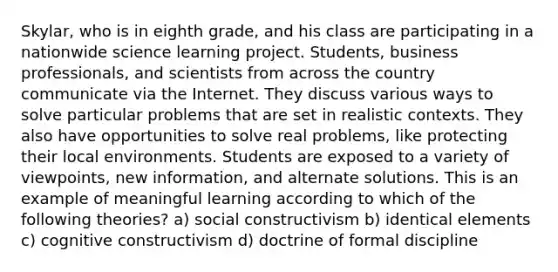 Skylar, who is in eighth grade, and his class are participating in a nationwide science learning project. Students, business professionals, and scientists from across the country communicate via the Internet. They discuss various ways to solve particular problems that are set in realistic contexts. They also have opportunities to solve real problems, like protecting their local environments. Students are exposed to a variety of viewpoints, new information, and alternate solutions. This is an example of meaningful learning according to which of the following theories? a) social constructivism b) identical elements c) cognitive constructivism d) doctrine of formal discipline